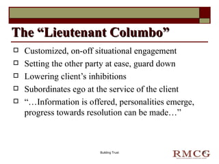 Customized, on-off situational engagement Setting the other party at ease, guard down Lowering client’s inhibitions Subordinates ego at the service of the client “… Information is offered, personalities emerge, progress towards resolution can be made…” The “Lieutenant Columbo” Building Trust 