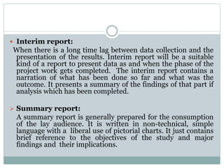  Interim report:
When there is a long time lag between data collection and the
presentation of the results. Interim report will be a suitable
kind of a report to present data as and when the phase of the
project work gets completed. The interim report contains a
narration of what has been done so far and what was the
outcome. It presents a summary of the findings of that part if
analysis which has been completed.
 Summary report:
A summary report is generally prepared for the consumption
of the lay audience. It is written in non-technical, simple
language with a liberal use of pictorial charts. It just contains
brief reference to the objectives of the study and major
findings and their implications.
 