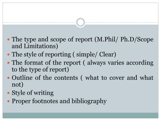  The type and scope of report (M.Phil/ Ph.D/Scope
and Limitations)
 The style of reporting ( simple/ Clear)
 The format of the report ( always varies according
to the type of report)
 Outline of the contents ( what to cover and what
not)
 Style of writing
 Proper footnotes and bibliography
 