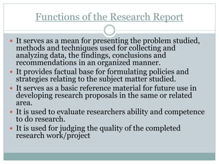 Functions of the Research Report
 It serves as a mean for presenting the problem studied,
methods and techniques used for collecting and
analyzing data, the findings, conclusions and
recommendations in an organized manner.
 It provides factual base for formulating policies and
strategies relating to the subject matter studied.
 It serves as a basic reference material for future use in
developing research proposals in the same or related
area.
 It is used to evaluate researchers ability and competence
to do research.
 It is used for judging the quality of the completed
research work/project
 