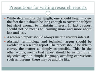 Precautions for writing research reports
 While determining the length, one should keep in view
the fact that it should be long enough to cover the subject
but short enough to maintain interest. In fact , report
should not be means to learning more and more about
less and less.
 A research report should always sustain readers interest.
 Abstract terminology and technical jargon should be
avoided in a research report. The report should be able to
convey the matter as simply as possible. This, in the
other words, means that report should be written in an
objective style in simple language, avoiding expressions
such as it seems, there may be and the like.
 