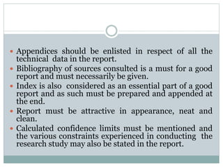  Appendices should be enlisted in respect of all the
technical data in the report.
 Bibliography of sources consulted is a must for a good
report and must necessarily be given.
 Index is also considered as an essential part of a good
report and as such must be prepared and appended at
the end.
 Report must be attractive in appearance, neat and
clean.
 Calculated confidence limits must be mentioned and
the various constraints experienced in conducting the
research study may also be stated in the report.
 