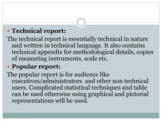  Technical report:
The technical report is essentially technical in nature
and written in technical language. It also contains
technical appendix for methodological details, copies
of measuring instruments, scale etc.
 Popular report:
The popular report is for audience like
executives/administrators and other non technical
users. Complicated statistical techniques and table
can be used otherwise using graphical and pictorial
representations will be used.
 