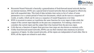 ● Recurrent Neural Network is basically a generalization of feed-forward neural network that has
an internal memory. RNNs are a special kind of neural networks that are designed to effectively
deal with sequential data. This kind of data includes time series (a list of values of some
parameters over a certain period of time) text documents, which can be seen as a sequence of
words, or audio, which can be seen as a sequence of sound frequencies over time.
● RNN is recurrent in nature as it performs the same function for every input of data while the
output of the current input depends on the past one computation. For making a decision, it
considers the current input and the output that it has learned from the previous input.
● Cells that are a function of inputs from previous time steps are also known as memory cells.
● Unlike feed-forward neural networks, RNNs can use their internal state (memory) to process
sequences of inputs. In other neural networks, all the inputs are independent of each other. But in
RNN, all the inputs are related to each other.
 