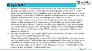 ● The basic challenge of classic feed-forward neural network is that it has no memory, that is, each
training example given as input to the model is treated independent of each other. In order to
work with sequential data with such models we need to show them the entire sequence in one go
as one training example. This is problematic because number of words in a sentence could vary
and more importantly this is not how we tend to process a sentence in our head.
● When we read a sentence, we read it word by word, keep the prior words / context in memory
and then update our understanding based on the new words which we incrementally read to
understand the whole sentence. This is the basic idea behind the RNNs — they iterate through
the elements of input sequence while maintaining a internal “state”, which encodes everything
which it has seen so far. The “state” of the RNN is reset when processing two different and
independent sequences.
● Recurrent neural networks are a special type of neural network where the outputs from previous
time steps are fed as input to the current time step.
● Another distinguishing characteristic of recurrent networks is that they share parameters across
each layer of the network. While feed forward networks have different weights across each node,
recurrent neural networks share the same weight parameter within each layer of the network.
That said, these weights are still adjusted in the through the processes of backpropagation and
gradient descent to facilitate reinforcement learning.
Why RNN?
 