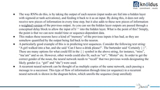 ● The way RNNs do this, is by taking the output of each neuron (input nodes are fed into a hidden layer
with sigmoid or tanh activations), and feeding it back to it as an input. By doing this, it does not only
receive new pieces of information in every time step, but it also adds to these new pieces of information
a w
̲ e̲ i̲g
̲ h
̲ t̲e̲ d
̲ ̲v
̲ e̲ r
̲ s̲ i̲o
̲ n
̲ of the previous output. As you can see the hidden layer outputs are passed through a
conceptual delay block to allow the input of h ᵗ⁻¹ into the hidden layer. What is the point of this? Simply,
the point is that we can now model time or sequence-dependent data.
● This makes these neurons have a kind of “memory” of the previous inputs it has had, as they are
somehow quantified by the output being fed back to the neuron.
● A particularly good example of this is in predicting text sequences. Consider the following text string:
“A girl walked into a bar, and she said ‘Can I have a drink please?’. The bartender said ‘Certainly { }”.
There are many options for what could fill in the { } symbol in the above string, for instance, “miss”,
“ma’am” and so on. However, other words could also fit, such as “sir”, “Mister” etc. In order to get the
correct gender of the noun, the neural network needs to “recall” that two previous words designating the
likely gender (i.e. “girl” and “she”) were used.
● A recurrent neural network can be thought of as multiple copies of the same network, each passing a
message to a successor. This type of flow of information through time (or sequence) in a recurrent
neural network is shown in the diagram below, which unrolls the sequence (loop unrolled):
 