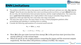 RNN Limitations
● The problem with RNNs is that as time passes by and they get fed more and more new data, they start to
“forget” about the previous data they have seen (vanishing gradient problem), as it gets diluted between
the new data, the transformation from activation function, and the weight multiplication. This means they
have a good short term memory, but a slight problem when trying to remember things that have
happened a while ago (data they have seen many time steps in the past).
● The more time steps we have, the more chance we have of back-propagation gradients either
accumulating and exploding or vanishing down to nothing.
● Consider the following representation of a recurrent neural network:
● Here, ht is the new state (current time stamp), ht₋₁is the previous state (previous time
stamp) while xₜ is the current input.
● Where U and V are the weight matrices connecting the inputs and the recurrent outputs
respectively. We then often will perform a softmax of all hₜ the outputs.
 