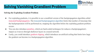 Solving Vanishing Grandient Problem
Solving the Exploding Gradient Problem
● For exploding gradients, it is possible to use a modified version of the backpropagation algorithm called
truncated backpropagation. The truncated backpropagation algorithm limits that number of timesteps that
the backproporation will be performed on, stopping the algorithm before the exploding gradient problem
occurs.
● You can also introduce penalties, which are hard-coded techniques for reduces a backpropagation's
impact as it moves through shallower layers in a neural network.
● Lastly, you could introduce gradient clipping, which introduces an artificial ceiling that limits how large
the gradient can become in a backpropagation algorithm.
 