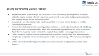 Solving the Vanishing Gradient Problem
● Weight initialization is one technique that can be used to solve the vanishing gradient problem. It involves
artificially creating an initial value for weights in a neural network to prevent the backpropagation algorithm
from assigning weights that are unrealistically small.
● You could also use echo state networks, which is a specific type of neural network designed to avoid the
vanishing gradient problem
● The most important solution to the vanishing gradient problem is a specific type of neural network called Long
Short-Term Memory Networks (LSTMs), which were pioneered by Sepp Hochreiter and Jürgen Schmidhuber.
Recall that Mr. Hochreiter was the scientist who originally discovered the vanishing gradient problem.
● LSTMs are used in problems primarily related to speech recognition, with one of the most notable examples
being Google using an LSTM for speech recognition in 2015 and experiencing a 49% decrease in transcription
errors.
● LSTMs are considered to be the go-to neural net for scientists interested in implementing recurrent neural
networks.
 