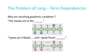 The Problem of Long – Term Dependencies
Why are vanishing gradients a problem ?
“The clouds are in the ______”
“I grew up in Nepal, … and I speak fluent ______.”
 