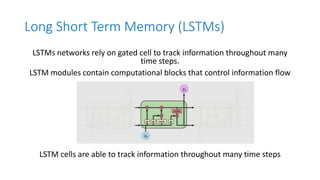 Long Short Term Memory (LSTMs)
LSTMs networks rely on gated cell to track information throughout many
time steps.
LSTM modules contain computational blocks that control information flow
LSTM cells are able to track information throughout many time steps
 