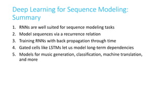 Deep Learning for Sequence Modeling:
Summary
1. RNNs are well suited for sequence modeling tasks
2. Model sequences via a recurrence relation
3. Training RNNs with back propagation through time
4. Gated cells like LSTMs let us model long-term dependencies
5. Models for music generation, classification, machine translation,
and more
 