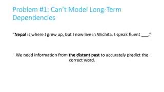 Problem #1: Can’t Model Long-Term
Dependencies
“Nepal is where I grew up, but I now live in Wichita. I speak fluent ___.”
We need information from the distant past to accurately predict the
correct word.
 