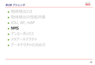 第2部 アジェンダ
 物体検出とは
 物体検出の性能評価
 IOU, AP, mAP
 NMS
 アンカーボックス
 メタアーキテクチャ
 アーキテクチャの決め方
43
 