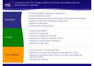 Investment Case CPFL Energia combina crescimento do portfolio atual com
               oportunidades de aquisição



                             • Crescimento orgânico e liderança em market-share
                             • Foco em eficiência operacional
                             • Aquisição de pequenas empresas de distribuição, estrategicamente posicionadas
    Distribuição
                             • Aquisição de empresas de distribuição de grande porte
                             • Aquisição de cooperativas
                             • Incorporação de redes particulares


                             • Elevada margem EBITDA
                             • Concessões de longo prazo
                             • Conclusão dos projetos em construção
    Geração
                             • Repotenciação, construção e aquisição de PCH’s
                             • Cogeração de energia a partir de biomassa
                             • Projetos green field - leilões



                             • Líder de mercado: 21,4% de market-share
                             • Expansão dos serviços de valor agregado e novos produtos e serviços
    Comercialização          • Exploração do mercado de clientes entre 0,5 e 3,0 MW, sendo supridos por
                               cogeração ou PCH’s
                             • Consistência de resultados


4
 