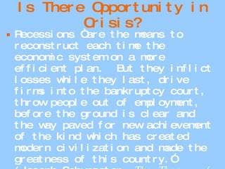 Is There Opportunity in Crisis? Recessions “are the means to reconstruct each time the economic system on a more efficient plan.  But they inflict losses while they last, drive firms into the bankruptcy court, throw people out of employment, before the ground is clear and the way paved for new achievement of the kind which has created modern civilization and made the greatness of this country.” (Joseph Schumpeter,  The Theory of Economic Development.) 