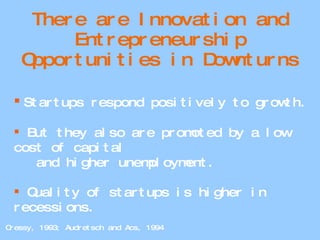 There are Innovation and Entrepreneurship Opportunities in Downturns Startups respond positively to growth. But they also are promoted by a low cost of capital and higher unemployment. Quality of startups is higher in recessions. Cressy, 1993; Audretsch and Acs, 1994 