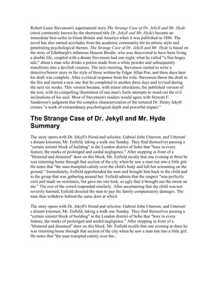 Robert Louis Stevenson's supernatural story The Strange Case of Dr. Jekyll and Mr. Hyde
(most commonly known by the shortened title Dr. Jekyll and Mr. Hyde) became an
immediate best-seller in Great Britain and America when it was published in 1886. The
novel has also earned accolades from the academic community for its artistic style and
penetrating psychological themes. The Strange Case of Dr. Jekyll and Mr. Hyde is based on
the story of Edinburgh's infamous Deacon Brodie, who was discovered to have been living
a double life, coupled with a dream Stevenson had one night, what he called "a fine bogey
tale," about a man who drinks a potion made from a white powder and subsequently
transforms into a devilish creature. The next morning, Stevenson started to write a
detective/horror story in the style of those written by Edgar Allan Poe, and three days later
his draft was complete. After a critical response from his wife, Stevenson threw the draft in
the fire and started a new one that he completed in another three days and revised during
the next six weeks. This version became, with minor alterations, the published version of
the text, with its compelling illustration of one man's futile attempts to weed out the evil
inclinations of his soul. Most of Stevenson's readers would agree with Stewart F.
Sanderson's judgment that the complex characterization of the tortured Dr. Henry Jekyll
creates "a work of extraordinary psychological depth and powerful impact."

The Strange Case of Dr. Jekyll and Mr. Hyde
Summary
The story opens with Dr. Jekyll's friend and solicitor, Gabriel John Utterson, and Utterson'
s distant kinsman, Mr. Enfield, taking a walk one Sunday. They find themselves passing a
"certain sinister block of building" in the London district of Soho that "bore in every
feature, the marks of prolonged and sordid negligence." After stopping in front of a
"blistered and distained" door on this block, Mr. Enfield recalls that one evening at three he
was returning home through that section of the city when he saw a man run into a little girl.
He notes that "the man trampled calmly over the child's body and left her screaming on the
ground." Immediately, Enfield apprehended the man and brought him back to the child and
to the group that was gathering around her. Enfield admits that the suspect "was perfectly
cool and made no resistance, but gave me one look, so ugly that it brought out the sweat on
me." The rest of the crowd responded similarly. After ascertaining that the child was not
severely harmed, Enfield directed the man to pay the family compensatory damages. The
man then withdrew behind the same door at which

The story opens with Dr. Jekyll's friend and solicitor, Gabriel John Utterson, and Utterson'
s distant kinsman, Mr. Enfield, taking a walk one Sunday. They find themselves passing a
"certain sinister block of building" in the London district of Soho that "bore in every
feature, the marks of prolonged and sordid negligence." After stopping in front of a
"blistered and distained" door on this block, Mr. Enfield recalls that one evening at three he
was returning home through that section of the city when he saw a man run into a little girl.
He notes that "the man trampled calmly over the...
 