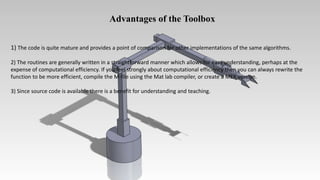 Advantages of the Toolbox
1) The code is quite mature and provides a point of comparison for other implementations of the same algorithms.
2) The routines are generally written in a straightforward manner which allows for easy understanding, perhaps at the
expense of computational efficiency. If you feel strongly about computational efficiency then you can always rewrite the
function to be more efficient, compile the M-file using the Mat lab compiler, or create a MEX version.
3) Since source code is available there is a benefit for understanding and teaching.
 