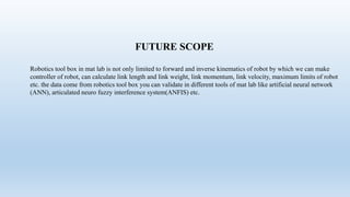 FUTURE SCOPE
Robotics tool box in mat lab is not only limited to forward and inverse kinematics of robot by which we can make
controller of robot, can calculate link length and link weight, link momentum, link velocity, maximum limits of robot
etc. the data come from robotics tool box you can validate in different tools of mat lab like artificial neural network
(ANN), articulated neuro fuzzy interference system(ANFIS) etc.
 