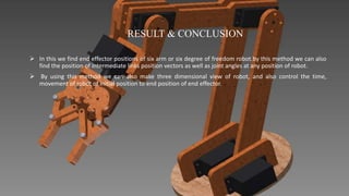 RESULT & CONCLUSION
 In this we find end effector positions of six arm or six degree of freedom robot.by this method we can also
find the position of intermediate links position vectors as well as joint angles at any position of robot.
 By using this method we can also make three dimensional view of robot, and also control the time,
movement of robot of initial position to end position of end effector.
 