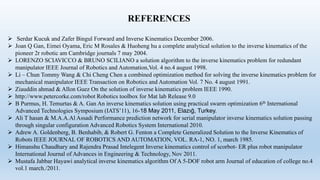 REFERENCES
 Serdar Kucuk and Zafer Bingul Forward and Inverse Kinematics December 2006.
 Joan Q Gan, Eimei Oyama, Eric M Rosales & Huoheng hu a complete analytical solution to the inverse kinematics of the
pioneer 2r robotic am Cambridge journals 7 may 2004.
 LORENZO SCIAVICCO & BRUNO SCILIANO a solution algorithm to the inverse kinematics problem for redundant
manipulator IEEE Journal of Robotics and Automation,Vol. 4 no.4 august 1998.
 Li – Chun Tommy Wang & Chi Cheng Chen a combined optimization method for solving the inverse kinematics problem for
mechanical manipulator IEEE Transaction on Robotics and Automation Vol. 7 No. 4 august 1991.
 Ziauddin ahmad & Allon Guez On the solution of inverse kinematics problem IEEE 1990.
 http://www.petercorke.com/robot Robotics toolbox for Mat lab Release 9.0
 B Purmus, H. Temurtas & A. Gan An inverse kinematics solution using practical swarm optimization 6th International
Advanced Technologies Symposium (IATS’11), 16-18 May 2011, Elazığ, Turkey.
 Ali T hasan & M.A.A.Al Assadi Performance prediction network for serial manipulator inverse kinematics solution passing
through singular configuration Advanced Robotics System International 2010.
 Adrew A. Goldenberg, B. Benhabib, & Robert G. Fenton a Complete Generalized Solution to the Inverse Kinematics of
Robots IEEE JOURNAL OF ROBOTICS AND AUTOMATION, VOL. RA-1, NO. 1, march 1985.
 Himanshu Chaudhary and Rajendra Prasad Intelegent Inverse kinematics control of scorbot- ER plus robot manipulator
International Journal of Advances in Engineering & Technology, Nov 2011.
 Mustafa Jabbar Hayawi analytical inverse kinematics algorithm Of A 5-DOF robot arm Journal of education of college no.4
vol.1 march./2011.
 