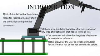 INTRODUCTION
1)Lot of simulators that have been
made for robotic arms only show
the simulation with premade
parameters.
2)Robotic arm simulator that allows for the creation of
any type of robotic arm that has six joints or less.
3)The simulator will allow for the joints of robot to
be revolute or prismatic.
4)This allows for the user to create a simulator
for an arm that has or has not been made before.
 