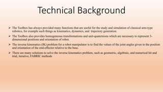 Technical Background
 The Toolbox has always provided many functions that are useful for the study and simulation of classical arm-type
robotics, for example such things as kinematics, dynamics, and trajectory generation.
 The Toolbox also provides homogeneous transformations and unit-quaternions which are necessary to represent 3-
dimensional positions and orientation of robot.
 The inverse kinematics (IK) problem for a robot manipulator is to find the values of the joint angles given in the position
and orientation of the end-effector relative to the base.
 There are many solutions to solve the inverse kinematics problem, such as geometric, algebraic, and numerical hit and
trial, iterative, FABRIC methods
 