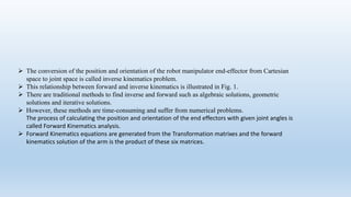  The conversion of the position and orientation of the robot manipulator end-effector from Cartesian
space to joint space is called inverse kinematics problem.
 This relationship between forward and inverse kinematics is illustrated in Fig. 1.
 There are traditional methods to find inverse and forward such as algebraic solutions, geometric
solutions and iterative solutions.
 However, these methods are time-consuming and suffer from numerical problems.
The process of calculating the position and orientation of the end effectors with given joint angles is
called Forward Kinematics analysis.
 Forward Kinematics equations are generated from the Transformation matrixes and the forward
kinematics solution of the arm is the product of these six matrices.
 