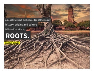 A people without the knowledge of their past	
  
history, origins and culture	
  
is like a tree without 	
  
ROOTS.	
  
MARCUS GARVEY	
  
 