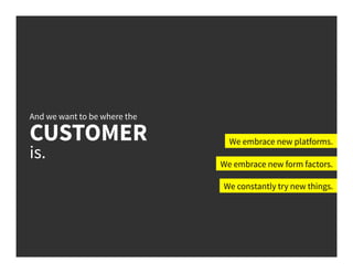 And we want to be where the
CUSTOMER
is.
We embrace new platforms.
We embrace new form factors.
We constantly try new things.
 