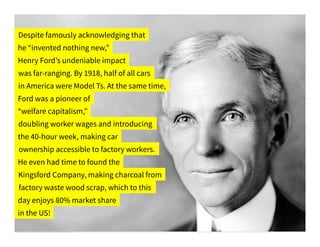 Despite famously acknowledging that
he “invented nothing new,”
Henry Ford’s undeniable impact
was far-ranging. By 1918, half of all cars
in America were Model Ts. At the same time,
Ford was a pioneer of
“welfare capitalism,”
doubling worker wages and introducing
the 40-hour week, making car
ownership accessible to factory workers.
He even had time to found the
Kingsford Company, making charcoal from
factory waste wood scrap, which to this
day enjoys 80% market share
in the US!
 