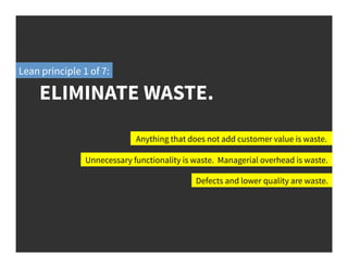 Anything that does not add customer value is waste.
Unnecessary functionality is waste. Managerial overhead is waste.
Defects and lower quality are waste.
ELIMINATE WASTE.
Lean principle 1 of 7:
 