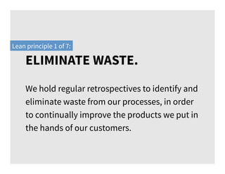 We hold regular retrospectives to identify and
eliminate waste from our processes, in order
to continually improve the products we put in
the hands of our customers.
Lean principle 1 of 7:
ELIMINATE WASTE.
 