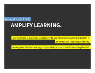 AMPLIFY LEARNING.
Development is a journey in discovery to see what works, while production is
Development is like creating a recipe while production is like making the dish.
an exercise in reducing variability.
Lean principle 2 of 7:
 