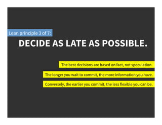 DECIDE AS LATE AS POSSIBLE.
Lean principle 3 of 7:
The best decisions are based on fact, not speculation.
The longer you wait to commit, the more information you have.
Conversely, the earlier you commit, the less flexible you can be.
 