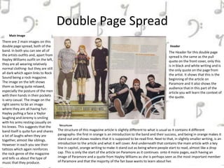 Double Page Spread
Main Image
There are 2 main images on this
double page spread, both of the
band. In both you can see all of
the artists outfits and, apart from
Hayley Williams outfit on the left,
they are all wearing relatively
normal clothing- but they are still
all dark which again links to Rock
Sound being a rock magazine.
The image on the left shows
them as being quite relaxed,
especially the posture of the men
with their hands in their pockets
is very casual. The image on the
right seems to be an image
where they are all having fun-
Hayley pulling a face a Yaylor
laughing and Jeremy is smiling
with his arms resting casually on
his knees. This suggests that the
band itself is quite fun and shares
a lot of laughs when they are
together, almost like siblings.
However in each you see their
tattoos which again reinforces
the rock genre of the magazine
and tells us about the type of
music that they produce.
Header
The Header for this double page
spread is the same as the pull
quote on the front cover, only this
is in black and white writing and is
the only quote on the page from
the artist. It shows that this is the
beginning of the article on
Paramore and it also shows the
audience that in this part of the
article you will learn the context of
the quote.
Structure
The structure of this magazine article is slightly different to what is usual as it contains 4 different
paragraphs- the first in orange is an introduction to the band and their success, and being in orange makes it
stand out and shows readers that it is supposed to be read first. Next to that, in slightly smaller writing, is an
introduction to the article and what it will cover. And underneath that contains the main article with a key
line in capitol, orange writing to make it stand out as being where people start to read, almost like a drop
cap. This is only the start of the article on Paramore as it continues onto 4 more pages, each having an
image of Paramore and a quote from Hayley Wlliams as she is perhaps seen as the most important member
of Paramore and that the majority of the fan base wants to learn about her.
 