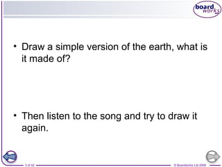 • Draw a simple version of the earth, what is 
it made of? 
• Then listen to the song and try to draw it 
again. 
3 of 42 © Boardworks Ltd 2008 
 