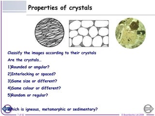 PPrrooppeerrttiieess ooff ccrryyssttaallss 
Classify the images according to their crystals 
Are the crystals… 
1)Rounded or angular? 
2)Interlocking or spaced? 
3)Same size or different? 
4)Same colour or different? 
5)Random or regular? 
Which is igneous, metamorphic or sedimentary? 
7 of 42 © Boardworks Ltd 2008 
 