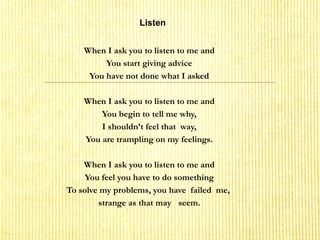 Listen
When I ask you to listen to me and
You start giving advice
You have not done what I asked
 
When I ask you to listen to me and
You begin to tell me why,
I shouldn’t feel that way,
You are trampling on my feelings.
 
When I ask you to listen to me and
You feel you have to do something
To solve my problems, you have failed me,
strange as that may seem.
 
 
 