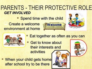 PARENTS - THEIR PROTECTIVE ROLE
GET INVOLVEDGET INVOLVED
 When your child gets homeWhen your child gets home
after school try to be thereafter school try to be there
 Spend time with the childSpend time with the child
 Create a welcomeCreate a welcome
environment at homeenvironment at home
 Eat together as often as you canEat together as often as you can
 Get to know aboutGet to know about
their interests andtheir interests and
activitiesactivities
 