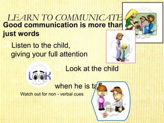 LEARN TO COMMUNICATE
Watch out for non - verbal cues
Good communication is more than
just words
 Listen to the child,
giving your full attention
 Look at the child
when he is talking
 