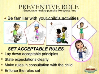 PREVENTIVE ROLEEncourage healthy pursuits like sports / music
Be familiar with your child’s activitiesBe familiar with your child’s activities
SET ACCEPTABLE RULESSET ACCEPTABLE RULES
 Lay down acceptable principlesLay down acceptable principles
 State expectations clearlyState expectations clearly
 Make rules in consultation with the childMake rules in consultation with the child
 Enforce the rules setEnforce the rules set
 