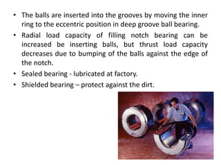 • The balls are inserted into the grooves by moving the inner
ring to the eccentric position in deep groove ball bearing.
• Radial load capacity of filling notch bearing can be
increased be inserting balls, but thrust load capacity
decreases due to bumping of the balls against the edge of
the notch.
• Sealed bearing - lubricated at factory.
• Shielded bearing – protect against the dirt.
 