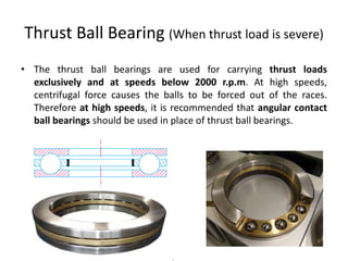 Thrust Ball Bearing (When thrust load is severe)
• The thrust ball bearings are used for carrying thrust loads
exclusively and at speeds below 2000 r.p.m. At high speeds,
centrifugal force causes the balls to be forced out of the races.
Therefore at high speeds, it is recommended that angular contact
ball bearings should be used in place of thrust ball bearings.
 