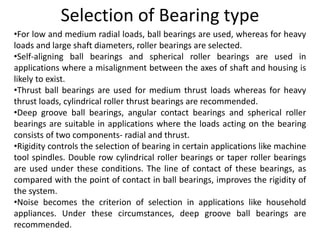 Selection of Bearing type
•For low and medium radial loads, ball bearings are used, whereas for heavy
loads and large shaft diameters, roller bearings are selected.
•Self-aligning ball bearings and spherical roller bearings are used in
applications where a misalignment between the axes of shaft and housing is
likely to exist.
•Thrust ball bearings are used for medium thrust loads whereas for heavy
thrust loads, cylindrical roller thrust bearings are recommended.
•Deep groove ball bearings, angular contact bearings and spherical roller
bearings are suitable in applications where the loads acting on the bearing
consists of two components- radial and thrust.
•Rigidity controls the selection of bearing in certain applications like machine
tool spindles. Double row cylindrical roller bearings or taper roller bearings
are used under these conditions. The line of contact of these bearings, as
compared with the point of contact in ball bearings, improves the rigidity of
the system.
•Noise becomes the criterion of selection in applications like household
appliances. Under these circumstances, deep groove ball bearings are
recommended.
 