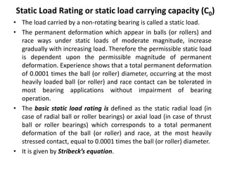 Static Load Rating or static load carrying capacity (C0)
• The load carried by a non-rotating bearing is called a static load.
• The permanent deformation which appear in balls (or rollers) and
race ways under static loads of moderate magnitude, increase
gradually with increasing load. Therefore the permissible static load
is dependent upon the permissible magnitude of permanent
deformation. Experience shows that a total permanent deformation
of 0.0001 times the ball (or roller) diameter, occurring at the most
heavily loaded ball (or roller) and race contact can be tolerated in
most bearing applications without impairment of bearing
operation.
• The basic static load rating is defined as the static radial load (in
case of radial ball or roller bearings) or axial load (in case of thrust
ball or roller bearings) which corresponds to a total permanent
deformation of the ball (or roller) and race, at the most heavily
stressed contact, equal to 0.0001 times the ball (or roller) diameter.
• It is given by Stribeck’s equation.
 