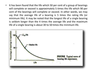 • It has been found that the life which 50 per cent of a group of bearings
will complete or exceed is approximately 5 times the life which 90 per
cent of the bearings will complete or exceed. In other words, we may
say that the average life of a bearing is 5 times the rating life (or
minimum life). It may be noted that the longest life of a single bearing
is seldom longer than the 4 times the average life and the maximum
life of a single bearing is about 30 to 50 times the minimum life.
 