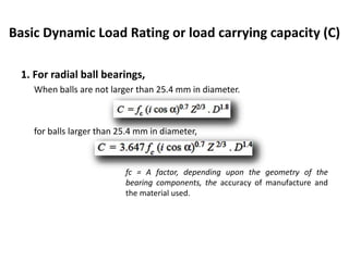 Basic Dynamic Load Rating or load carrying capacity (C)
1. For radial ball bearings,
When balls are not larger than 25.4 mm in diameter.
for balls larger than 25.4 mm in diameter,
fc = A factor, depending upon the geometry of the
bearing components, the accuracy of manufacture and
the material used.
 