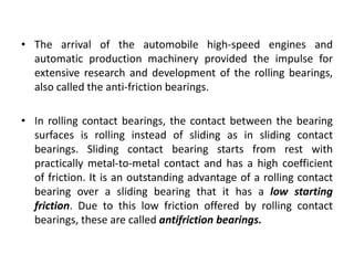 • The arrival of the automobile high-speed engines and
automatic production machinery provided the impulse for
extensive research and development of the rolling bearings,
also called the anti-friction bearings.
• In rolling contact bearings, the contact between the bearing
surfaces is rolling instead of sliding as in sliding contact
bearings. Sliding contact bearing starts from rest with
practically metal-to-metal contact and has a high coefficient
of friction. It is an outstanding advantage of a rolling contact
bearing over a sliding bearing that it has a low starting
friction. Due to this low friction offered by rolling contact
bearings, these are called antifriction bearings.
 